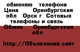 обменяю 2 телефона › Цена ­ 0 - Оренбургская обл., Орск г. Сотовые телефоны и связь » Обмен   . Оренбургская обл.